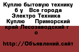 Куплю бытовую технику б/у - Все города Электро-Техника » Куплю   . Приморский край,Лесозаводский г. о. 